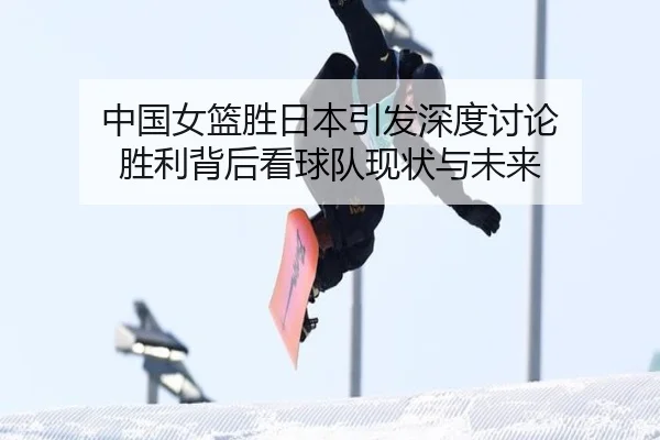 中国女篮胜日本引发深度讨论 胜利背后看球队现状与未来